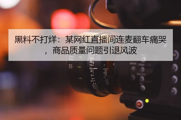 黑料不打烊：某网红直播间连麦翻车痛哭，商品质量问题引退风波